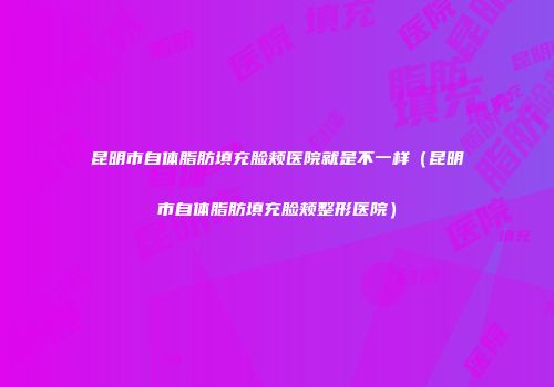 昆明市自体脂肪填充脸颊医院就是不一样（昆明市自体脂肪填充脸颊整形医院）