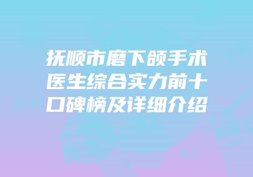 抚顺市磨下颌手术医生综合实力前十口碑榜及详细介绍