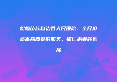 松桃苗族自治县人民医院：亲民价格高品质整形服务，铜仁患者新选择