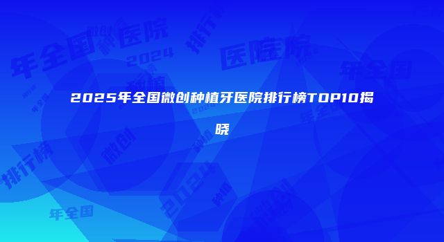 2025年全国微创种植牙医院排行榜TOP10揭晓
