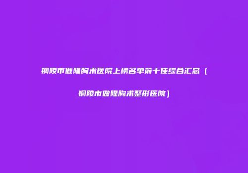 铜陵市做隆胸术医院上榜名单前十佳综合汇总（铜陵市做隆胸术整形医院）