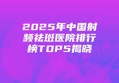 2025年中国射频祛斑医院排行榜TOP5揭晓