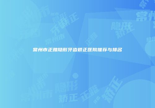 常州市正雅隐形牙齿矫正医院推荐与排名