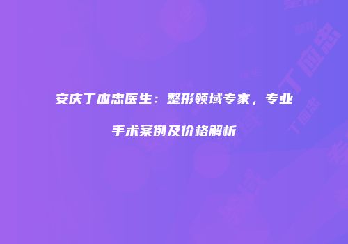 安庆丁应忠医生：整形领域专家，专业手术案例及价格解析