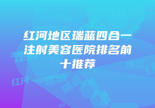 红河地区瑞蓝四合一注射美容医院排名前十推荐
