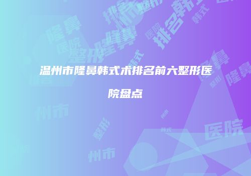 温州市隆鼻韩式术排名前六整形医院盘点