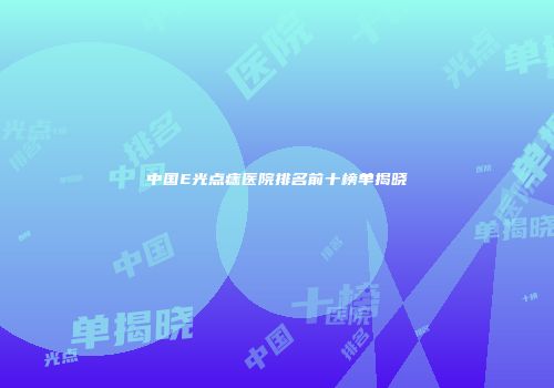 中国E光点痣医院排名前十榜单揭晓