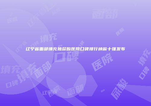辽宁省面部填充玻尿酸医院口碑排行榜前十强发布