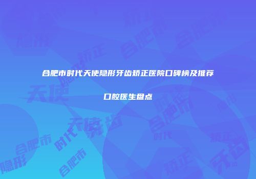 合肥市时代天使隐形牙齿矫正医院口碑榜及推荐口腔医生盘点