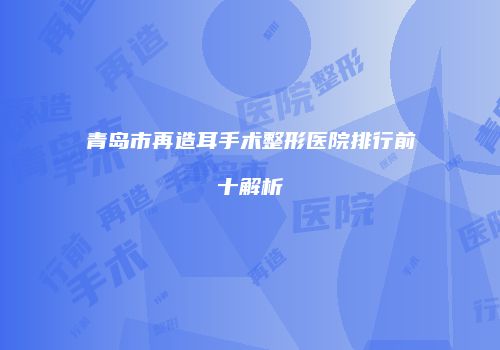 青岛市再造耳手术整形医院排行前十解析
