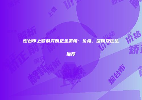 烟台市上颚前突矫正全解析：价格、医院及医生推荐