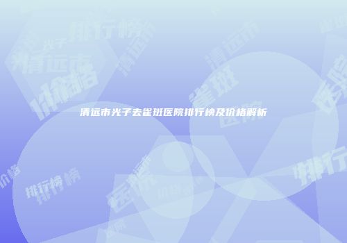 清远市光子去雀斑医院排行榜及价格解析