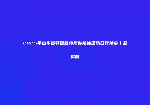 2025年山东省韩国登特斯种植体医院口碑榜前十名揭晓