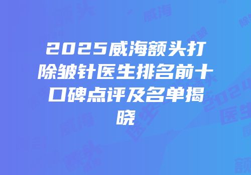 2025威海额头打除皱针医生排名前十口碑点评及名单揭晓