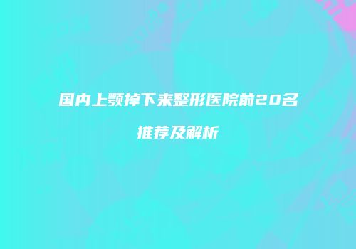 国内上颚掉下来整形医院前20名推荐及解析