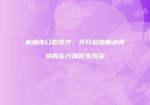 赤峰市口腔医疗：牙开窗助萌术领域的实力派医生风采