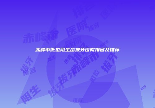 赤峰市低位阻生齿拔牙医院排名及推荐