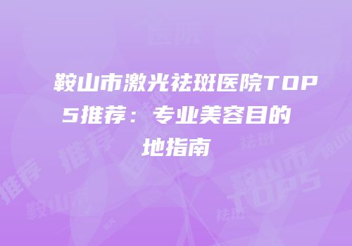 鞍山市激光祛斑医院TOP5推荐：专业美容目的地指南