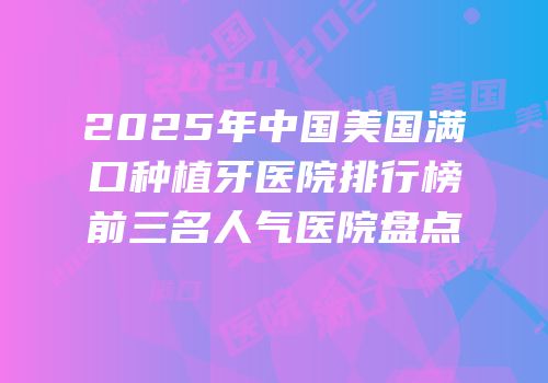 2025年中国美国满口种植牙医院排行榜前三名人气医院盘点