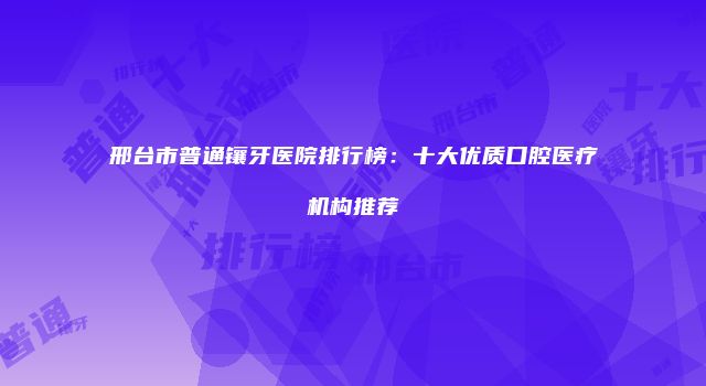 邢台市普通镶牙医院排行榜：十大优质口腔医疗机构推荐