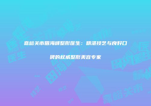嘉峪关市田海峰整形医生：精湛技艺与良好口碑的权威整形美容专家