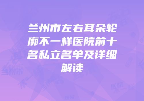 兰州市左右耳朵轮廓不一样医院前十名私立名单及详细解读
