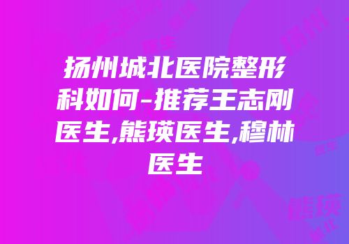 扬州城北医院整形科如何-推荐王志刚医生,熊瑛医生,穆林医生