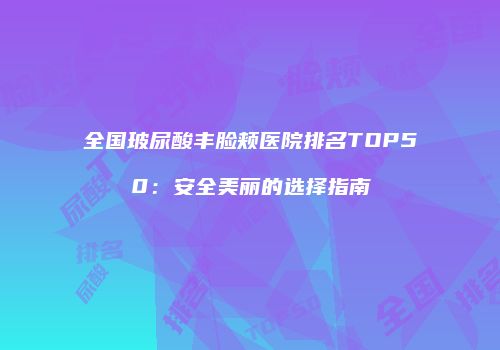 全国玻尿酸丰脸颊医院排名TOP50：安全美丽的选择指南