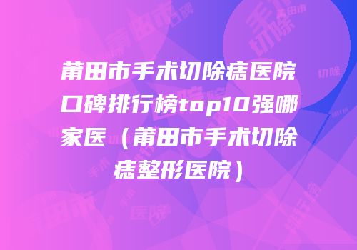 莆田市手术切除痣医院口碑排行榜top10强哪家医（莆田市手术切除痣整形医院）