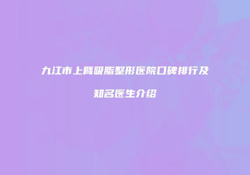 九江市上臂吸脂整形医院口碑排行及知名医生介绍