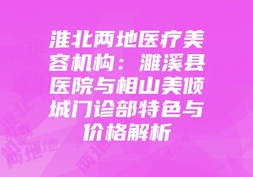 淮北两地医疗美容机构：濉溪县医院与相山美倾城门诊部特色与价格解析