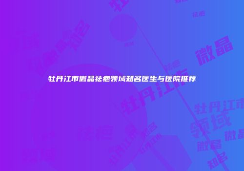 牡丹江市微晶祛疤领域知名医生与医院推荐