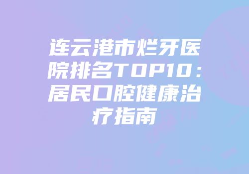 连云港市烂牙医院排名TOP10：居民口腔健康治疗指南