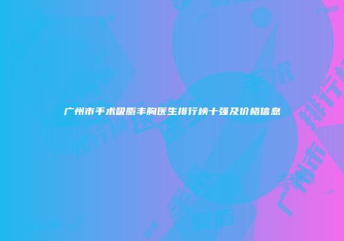广州市手术吸脂丰胸医生排行榜十强及价格信息