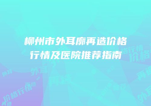 柳州市外耳廓再造价格行情及医院推荐指南