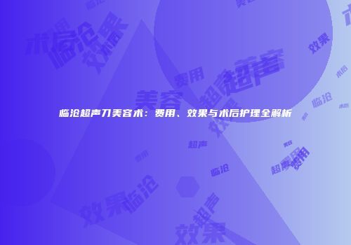 临沧超声刀美容术：费用、效果与术后护理全解析