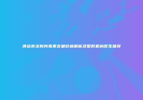 清远市注射肉毒素去皱价格解析及整形机构医生推荐