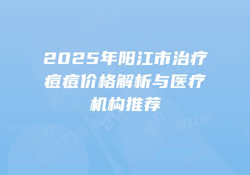 2025年阳江市治疗痘痘价格解析与医疗机构推荐