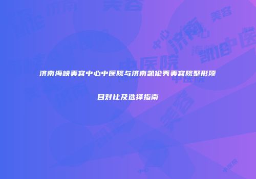 济南海峡美容中心中医院与济南凯伦秀美容院整形项目对比及选择指南