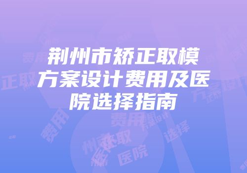 荆州市矫正取模方案设计费用及医院选择指南