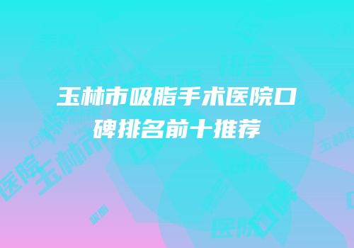 玉林市吸脂手术医院口碑排名前十推荐
