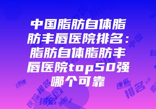 中国脂肪自体脂肪丰唇医院排名：脂肪自体脂肪丰唇医院top50强哪个可靠