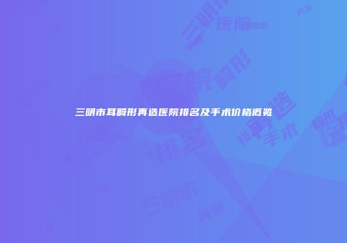 三明市耳畸形再造医院排名及手术价格概览