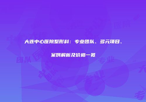 大连中心医院整形科：专业团队、多元项目、案例解析及价格一览