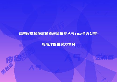 云南省皮秒祛黑色素医生排行人气top今天公布-周海洋医生实力非凡