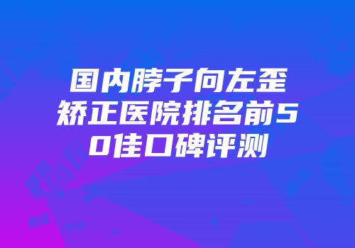 国内脖子向左歪矫正医院排名前50佳口碑评测
