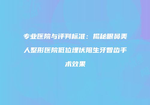 专业医院与评判标准：揭秘眼鼻美人整形医院低位埋伏阻生牙智齿手术效果