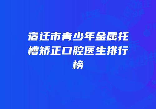 宿迁市青少年金属托槽矫正口腔医生排行榜