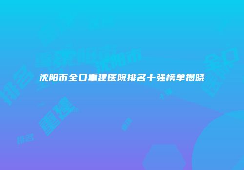 沈阳市全口重建医院排名十强榜单揭晓