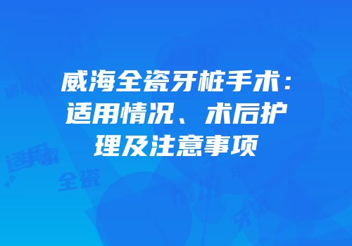 威海全瓷牙桩手术：适用情况、术后护理及注意事项